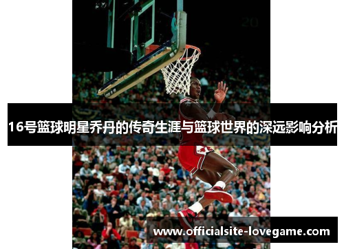 16号篮球明星乔丹的传奇生涯与篮球世界的深远影响分析