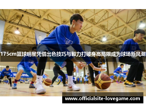 175cm篮球明星凭借出色技巧与毅力打破身高局限成为球场新风潮