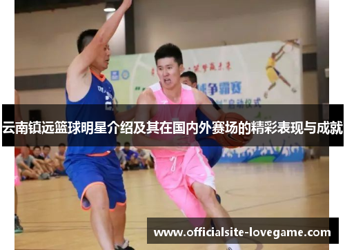 云南镇远篮球明星介绍及其在国内外赛场的精彩表现与成就