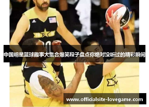 中国明星篮球趣事大集合爆笑段子盘点你绝对没听过的精彩瞬间