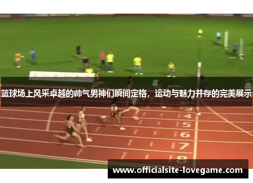 篮球场上风采卓越的帅气男神们瞬间定格，运动与魅力并存的完美展示
