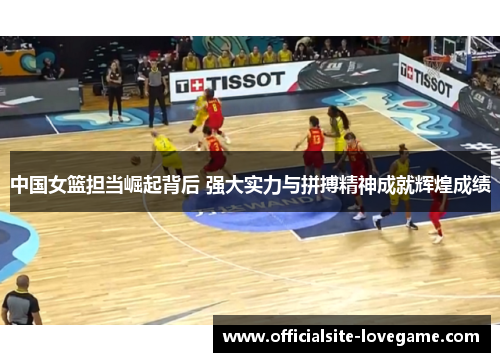 中国女篮担当崛起背后 强大实力与拼搏精神成就辉煌成绩