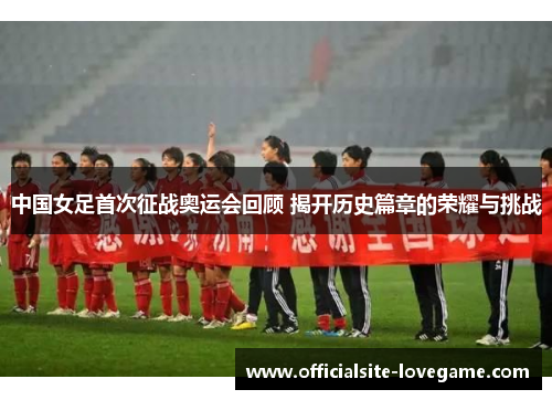 中国女足首次征战奥运会回顾 揭开历史篇章的荣耀与挑战