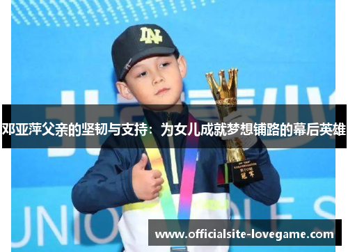 邓亚萍父亲的坚韧与支持:为女儿成就梦想铺路的幕后英雄
