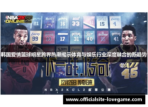 韩国爱情篮球明星跨界热潮揭示体育与娱乐行业深度融合的新趋势