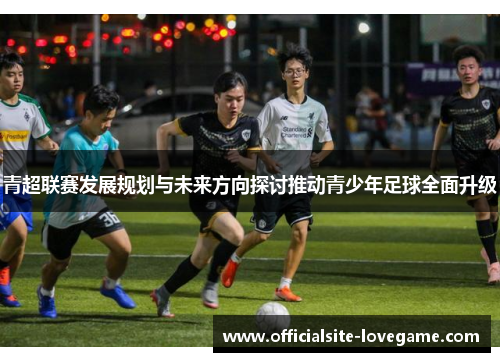 青超联赛发展规划与未来方向探讨推动青少年足球全面升级